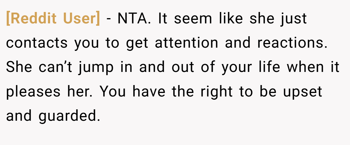 [Reddit User] − NTA. It seem like she just contacts you to get attention and reactions. She can’t jump in and out of your life when it pleases her. You have the right to be upset and guarded.
