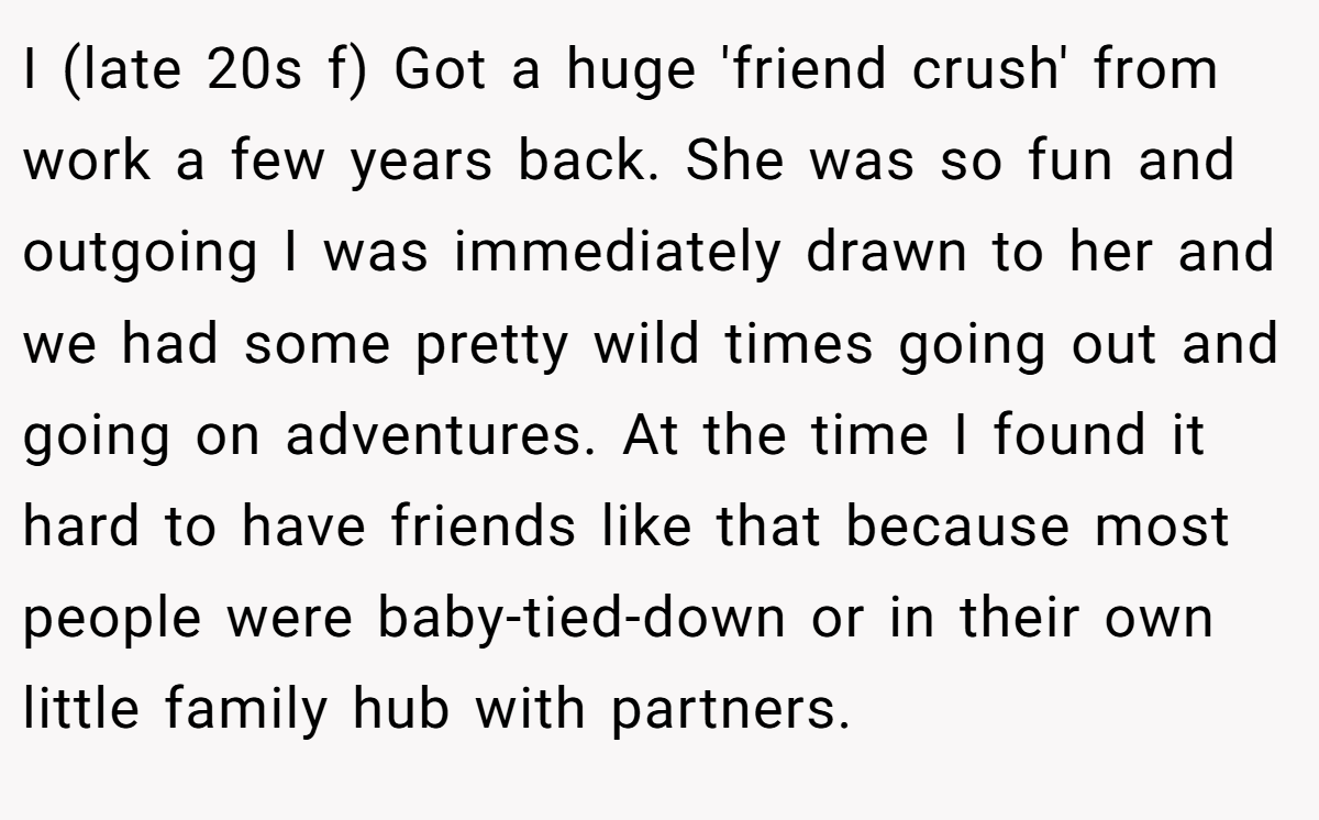 I (late 20s f) Got a huge 'friend crush' from work a few years back. She was so fun and outgoing I was immediately drawn to her and we had some pretty wild times going out and going on adventures. At the time I found it hard to have friends like that because most people were baby-tied-down or in their own little family hub with partners.