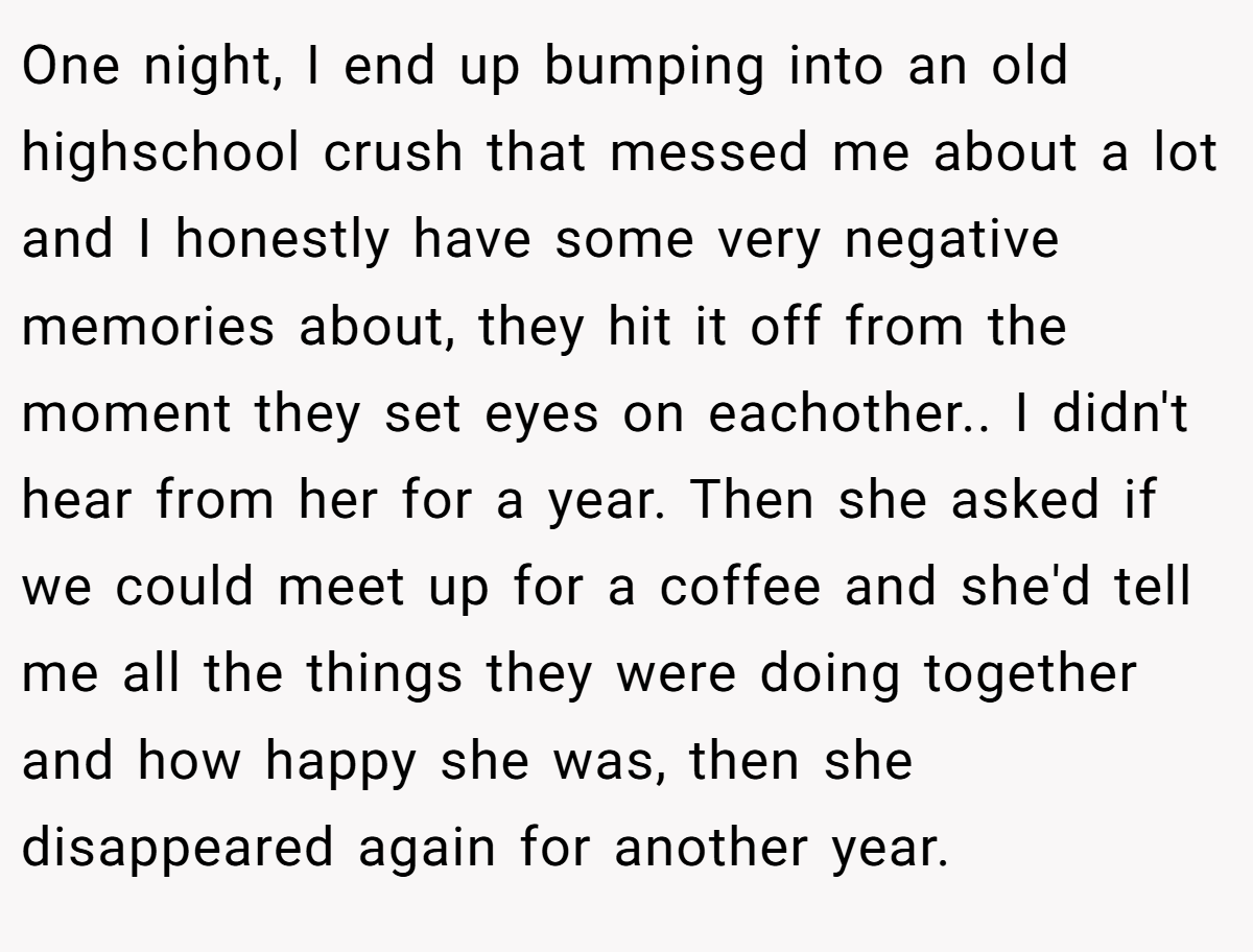 One night, I end up bumping into an old highschool crush that messed me about a lot and I honestly have some very negative memories about, they hit it off from the moment they set eyes on eachother.. I didn't hear from her for a year. Then she asked if we could meet up for a coffee and she'd tell me all the things they were doing together and how happy she was, then she disappeared again for another year.
