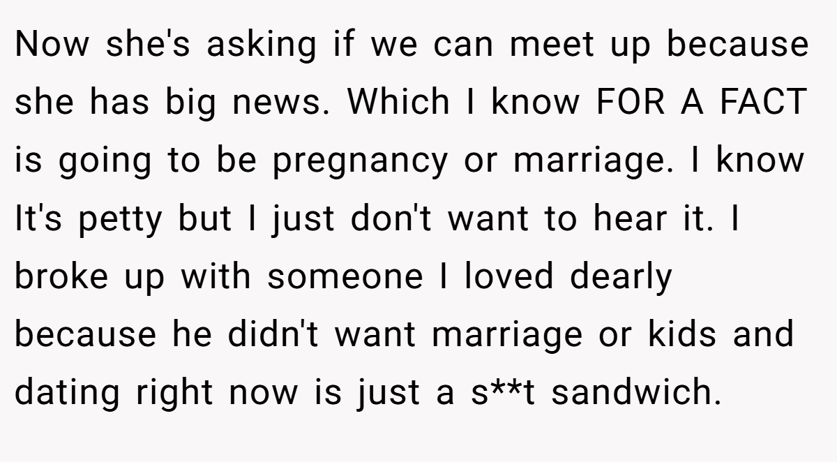 Now she's asking if we can meet up because she has big news. Which I know FOR A FACT is going to be pregnancy or marriage. I know It's petty but I just don't want to hear it. I broke up with someone I loved dearly because he didn't want marriage or kids and dating right now is just a s**t sandwich.
