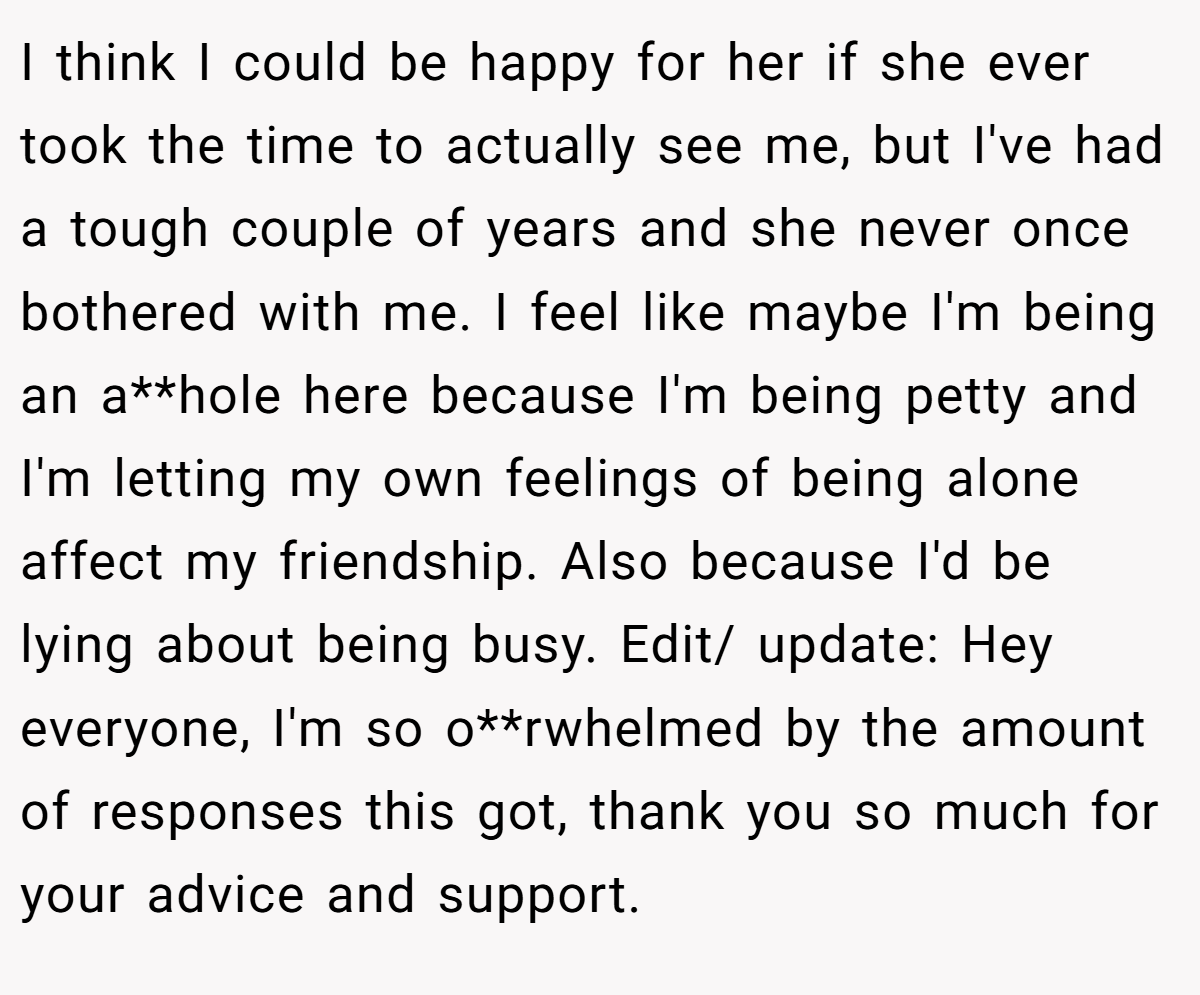 I think I could be happy for her if she ever took the time to actually see me, but I've had a tough couple of years and she never once bothered with me. I feel like maybe I'm being an a**hole here because I'm being petty and I'm letting my own feelings of being alone affect my friendship. Also because I'd be lying about being busy. Edit/ update: Hey everyone, I'm so o**rwhelmed by the amount of responses this got, thank you so much for your advice and support.