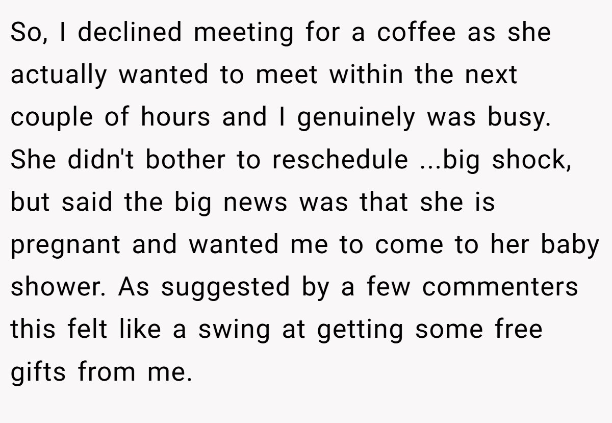 So, I declined meeting for a coffee as she actually wanted to meet within the next couple of hours and I genuinely was busy. She didn't bother to reschedule ...big shock, but said the big news was that she is pregnant and wanted me to come to her baby shower. As suggested by a few commenters this felt like a swing at getting some free gifts from me.