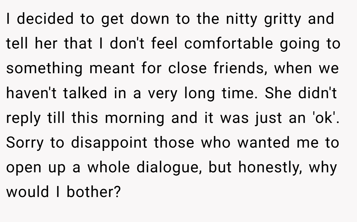 I decided to get down to the nitty gritty and tell her that I don't feel comfortable going to something meant for close friends, when we haven't talked in a very long time. She didn't reply till this morning and it was just an 'ok'. Sorry to disappoint those who wanted me to open up a whole dialogue, but honestly, why would I bother?