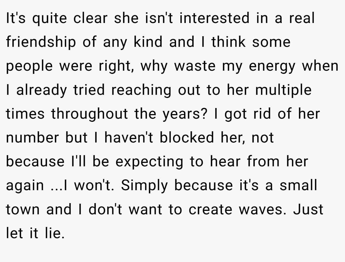 It's quite clear she isn't interested in a real friendship of any kind and I think some people were right, why waste my energy when I already tried reaching out to her multiple times throughout the years? I got rid of her number but I haven't blocked her, not because I'll be expecting to hear from her again ...I won't. Simply because it's a small town and I don't want to create waves. Just let it lie.