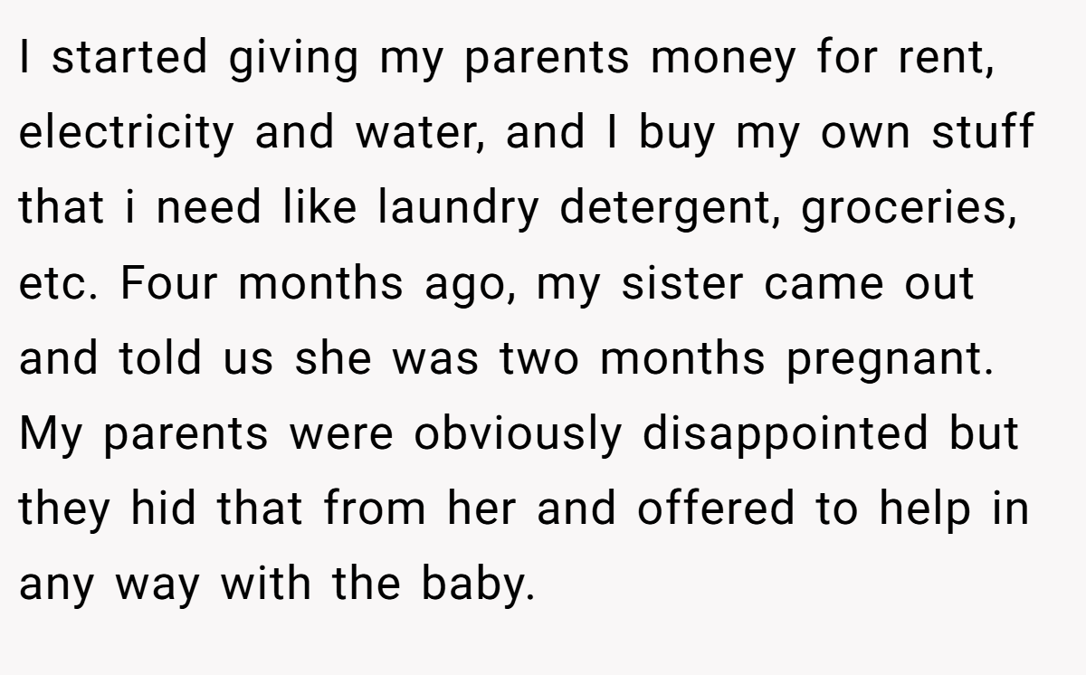 I started giving my parents money for rent, electricity and water, and I buy my own stuff that i need like laundry detergent, groceries, etc. Four months ago, my sister came out and told us she was two months pregnant. My parents were obviously disappointed but they hid that from her and offered to help in any way with the baby.