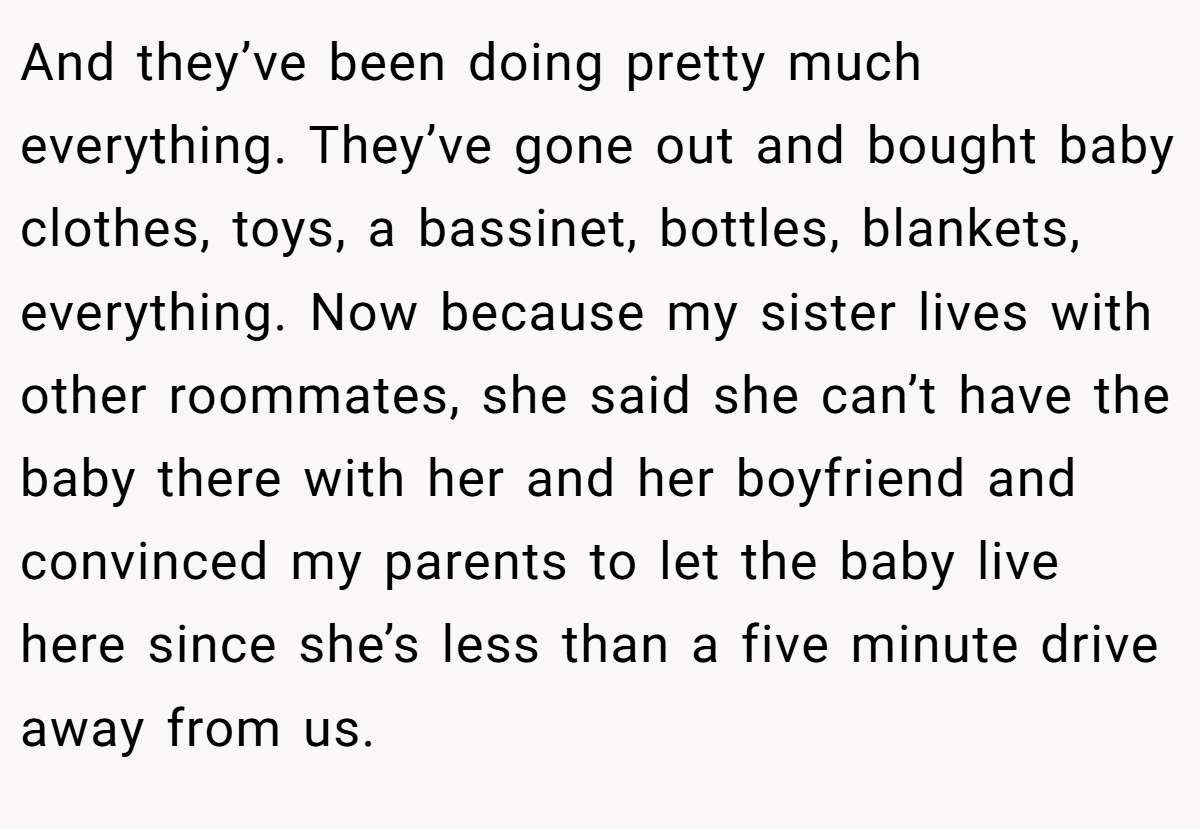 And they’ve been doing pretty much everything. They’ve gone out and bought baby clothes, toys, a bassinet, bottles, blankets, everything. Now because my sister lives with other roommates, she said she can’t have the baby there with her and her boyfriend and convinced my parents to let the baby live here since she’s less than a five minute drive away from us.