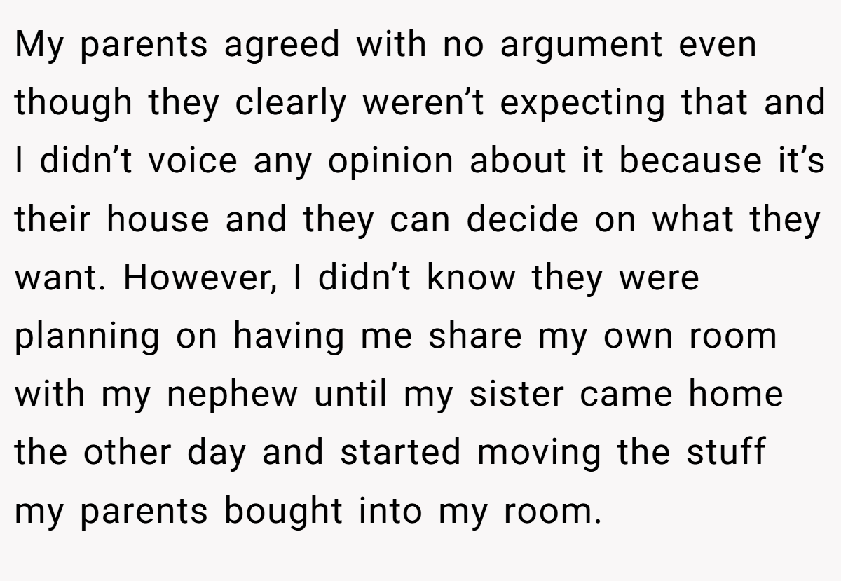 My parents agreed with no argument even though they clearly weren’t expecting that and I didn’t voice any opinion about it because it’s their house and they can decide on what they want. However, I didn’t know they were planning on having me share my own room with my nephew until my sister came home the other day and started moving the stuff my parents bought into my room.