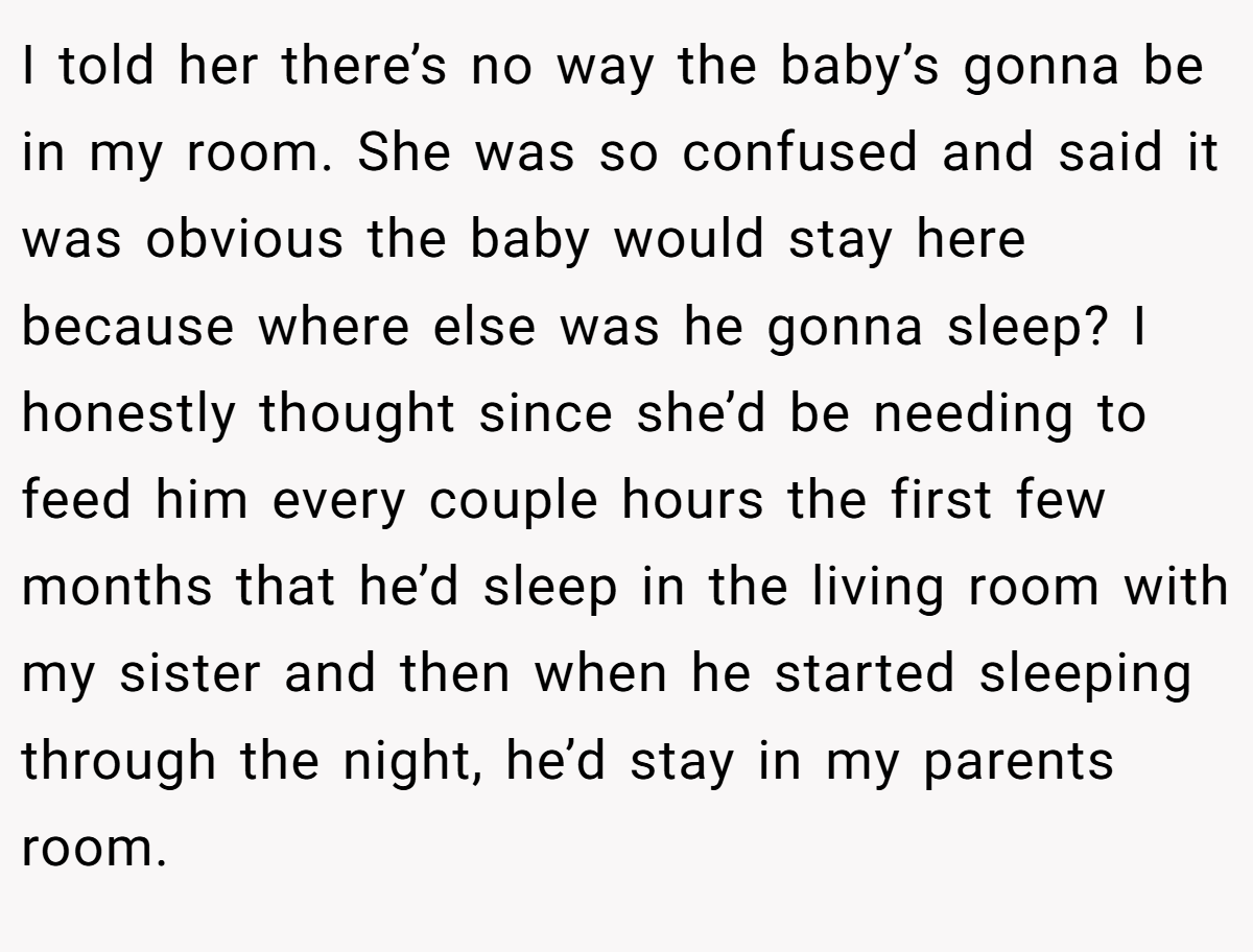 I told her there’s no way the baby’s gonna be in my room. She was so confused and said it was obvious the baby would stay here because where else was he gonna sleep? I honestly thought since she’d be needing to feed him every couple hours the first few months that he’d sleep in the living room with my sister and then when he started sleeping through the night, he’d stay in my parents room.