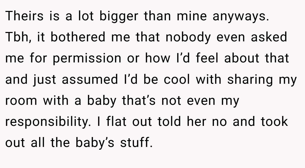Theirs is a lot bigger than mine anyways. Tbh, it bothered me that nobody even asked me for permission or how I’d feel about that and just assumed I’d be cool with sharing my room with a baby that’s not even my responsibility. I flat out told her no and took out all the baby’s stuff.