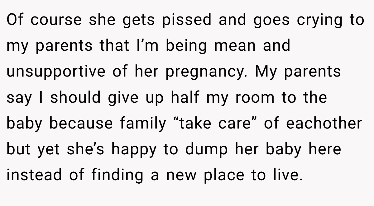 Of course she gets pissed and goes crying to my parents that I’m being mean and unsupportive of her pregnancy. My parents say I should give up half my room to the baby because family “take care” of eachother but yet she’s happy to dump her baby here instead of finding a new place to live.