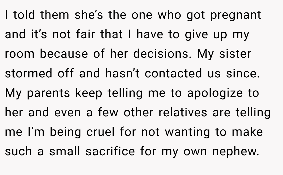 I told them she’s the one who got pregnant and it’s not fair that I have to give up my room because of her decisions. My sister stormed off and hasn’t contacted us since. My parents keep telling me to apologize to her and even a few other relatives are telling me I’m being cruel for not wanting to make such a small sacrifice for my own nephew.