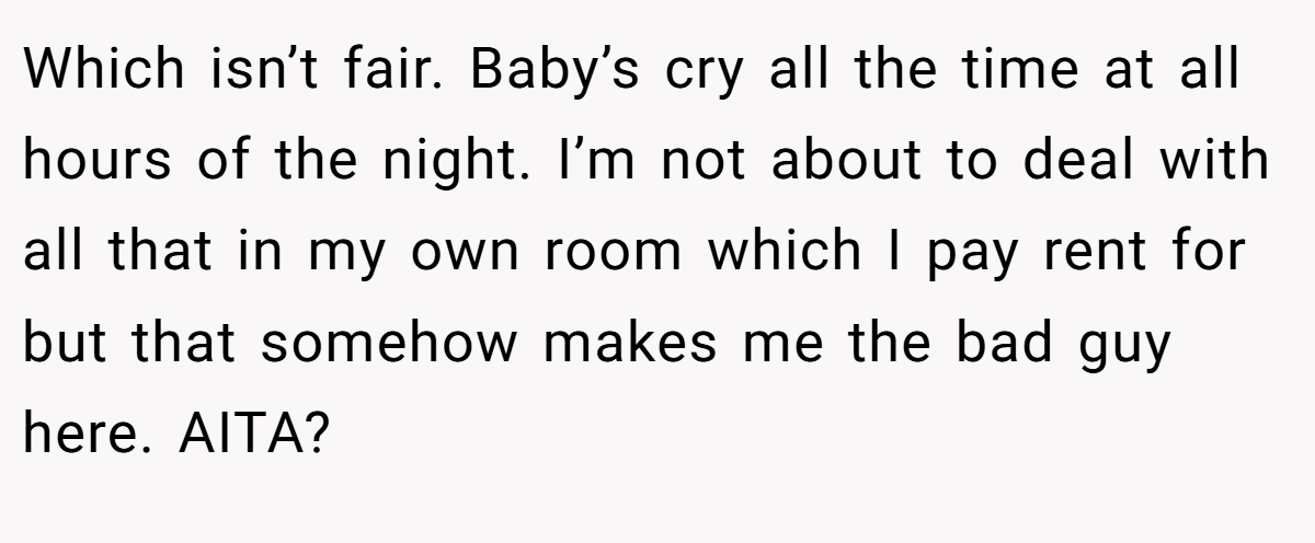 Which isn’t fair. Baby’s cry all the time at all hours of the night. I’m not about to deal with all that in my own room which I pay rent for but that somehow makes me the bad guy here. AITA?