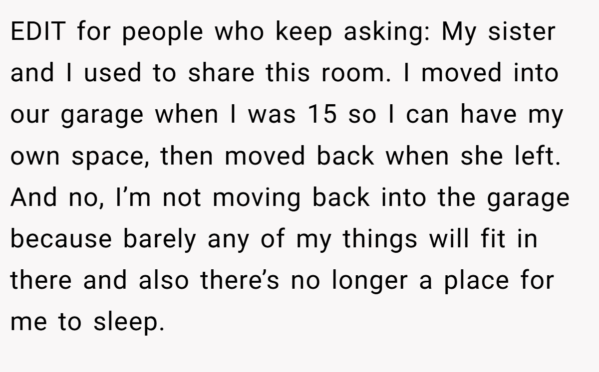 EDIT for people who keep asking: My sister and I used to share this room. I moved into our garage when I was 15 so I can have my own space, then moved back when she left. And no, I’m not moving back into the garage because barely any of my things will fit in there and also there’s no longer a place for me to sleep.