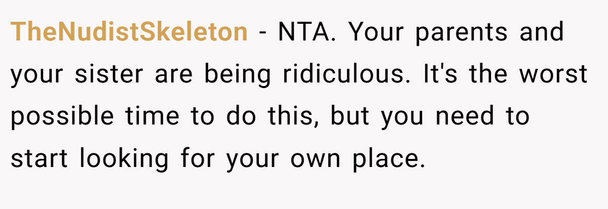 TheNudistSkeleton - NTA. Your parents and your sister are being ridiculous. It's the worst possible time to do this, but you need to start looking for your own place.