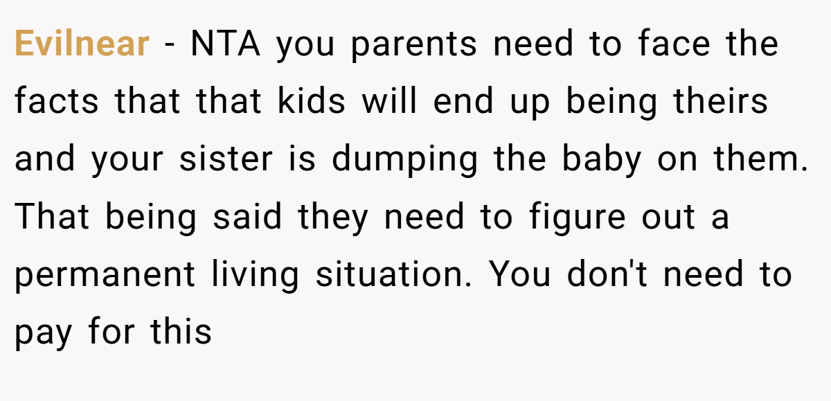 Evilnear - NTA you parents need to face the facts that that kids will end up being theirs and your sister is dumping the baby on them. That being said they need to figure out a permanent living situation. You don't need to pay for this