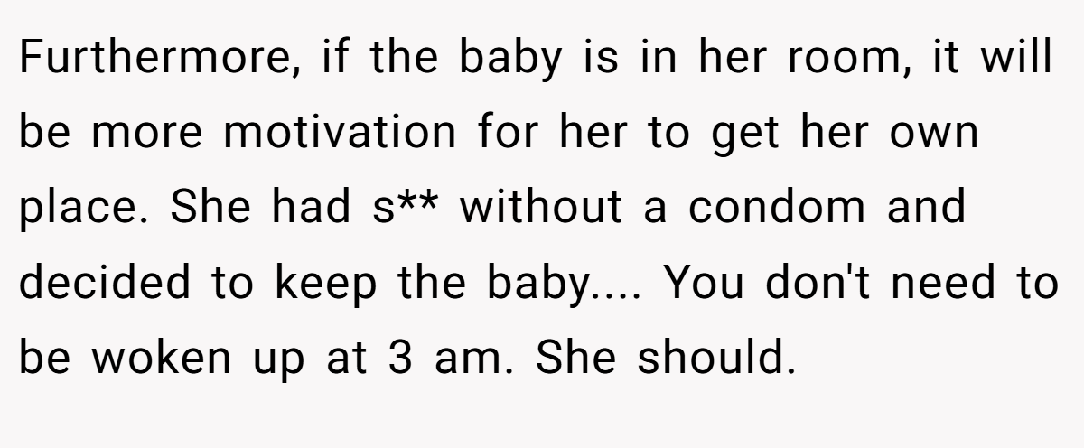Furthermore, if the baby is in her room, it will be more motivation for her to get her own place. She had s** without a condom and decided to keep the baby.... You don't need to be woken up at 3 am. She should.