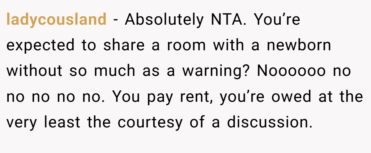 ladycousland - Absolutely NTA. You’re expected to share a room with a newborn without so much as a warning? Noooooo no no no no no. You pay rent, you’re owed at the very least the courtesy of a discussion.