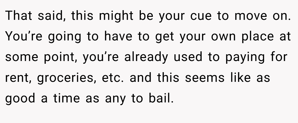That said, this might be your cue to move on. You’re going to have to get your own place at some point, you’re already used to paying for rent, groceries, etc. and this seems like as good a time as any to bail.