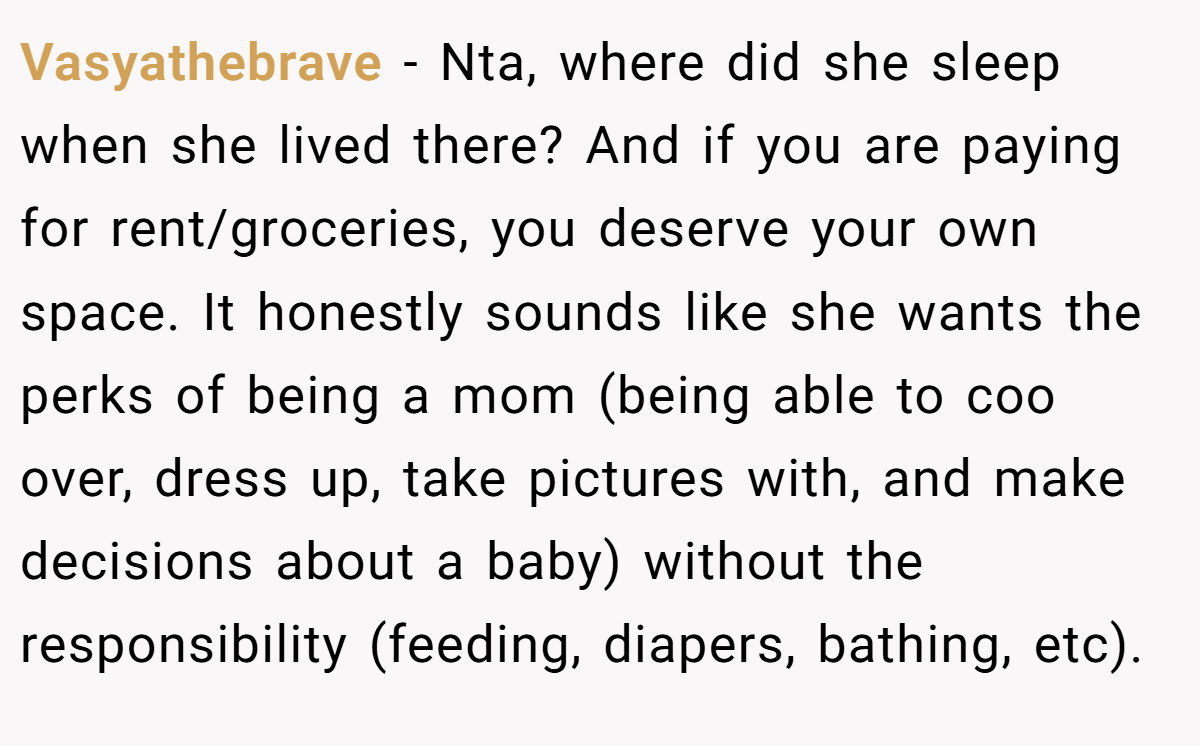 Vasyathebrave - Nta, where did she sleep when she lived there? And if you are paying for rent/groceries, you deserve your own space. It honestly sounds like she wants the perks of being a mom (being able to coo over, dress up, take pictures with, and make decisions about a baby) without the responsibility (feeding, diapers, bathing, etc).