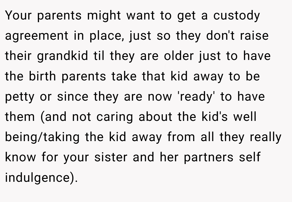 Your parents might want to get a custody agreement in place, just so they don't raise their grandkid til they are older just to have the birth parents take that kid away to be petty or since they are now 'ready' to have them (and not caring about the kid's well being/taking the kid away from all they really know for your sister and her partners self indulgence).