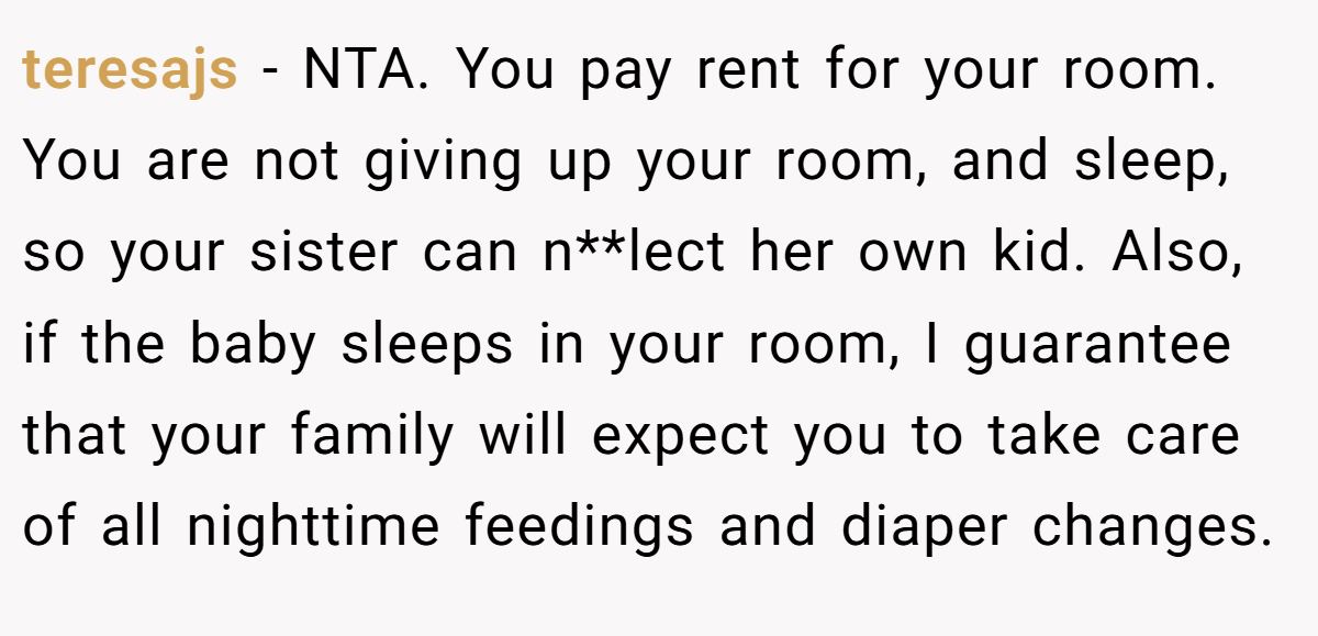 teresajs - NTA. You pay rent for your room. You are not giving up your room, and sleep, so your sister can n**lect her own kid. Also, if the baby sleeps in your room, I guarantee that your family will expect you to take care of all nighttime feedings and diaper changes.