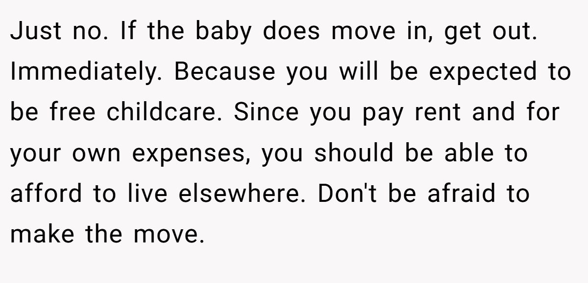 Just no. If the baby does move in, get out. Immediately. Because you will be expected to be free childcare. Since you pay rent and for your own expenses, you should be able to afford to live elsewhere. Don't be afraid to make the move.
