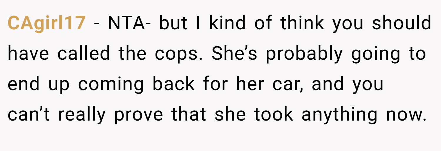 CAgirl17 − NTA- but I kind of think you should have called the cops. She’s probably going to end up coming back for her car, and you can’t really prove that she took anything now.