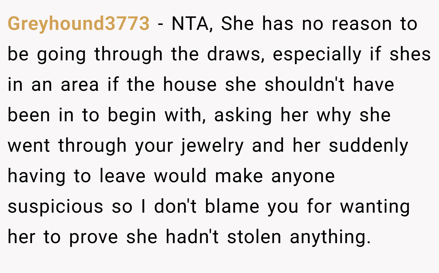 Greyhound3773 − NTA, She has no reason to be going through the draws, especially if shes in an area if the house she shouldn't have been in to begin with, asking her why she went through your jewelry and her suddenly having to leave would make anyone suspicious so I don't blame you for wanting her to prove she hadn't stolen anything.