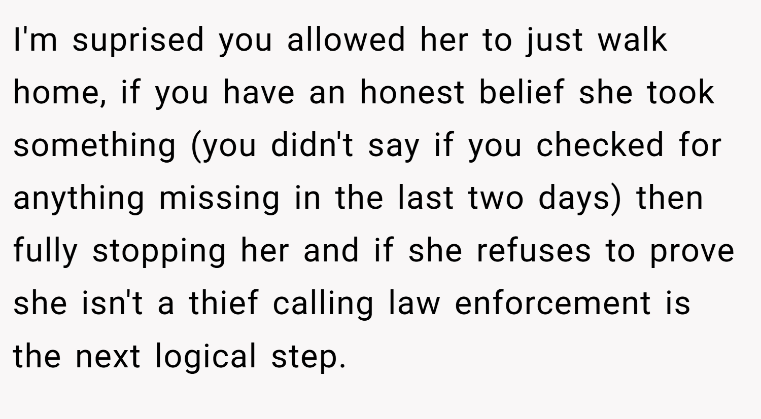 I'm suprised you allowed her to just walk home, if you have an honest belief she took something (you didn't say if you checked for anything missing in the last two days) then fully stopping her and if she refuses to prove she isn't a thief calling law enforcement is the next logical step.