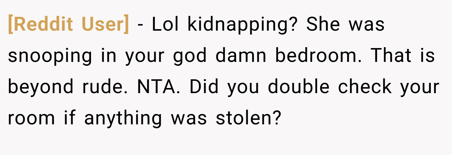 [Reddit User] − Lol kidnapping? She was snooping in your god damn bedroom. That is beyond rude. NTA. Did you double check your room if anything was stolen?