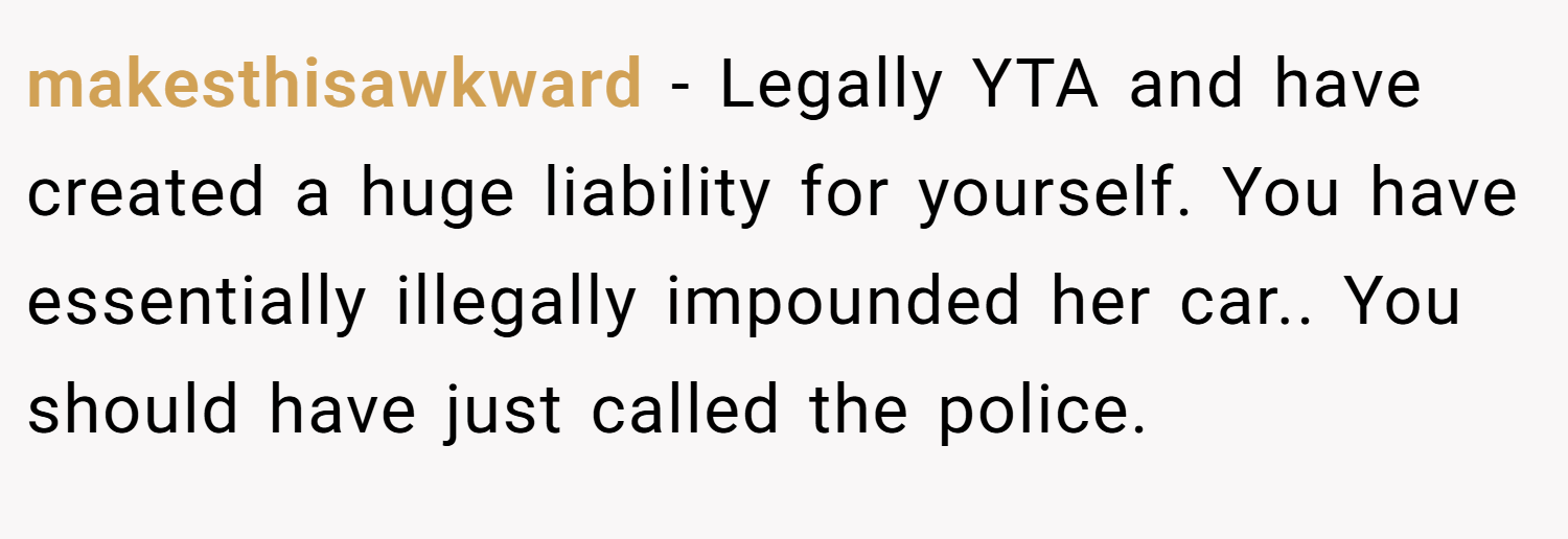 makesthisawkward − Legally YTA and have created a huge liability for yourself. You have essentially illegally impounded her car.. You should have just called the police.