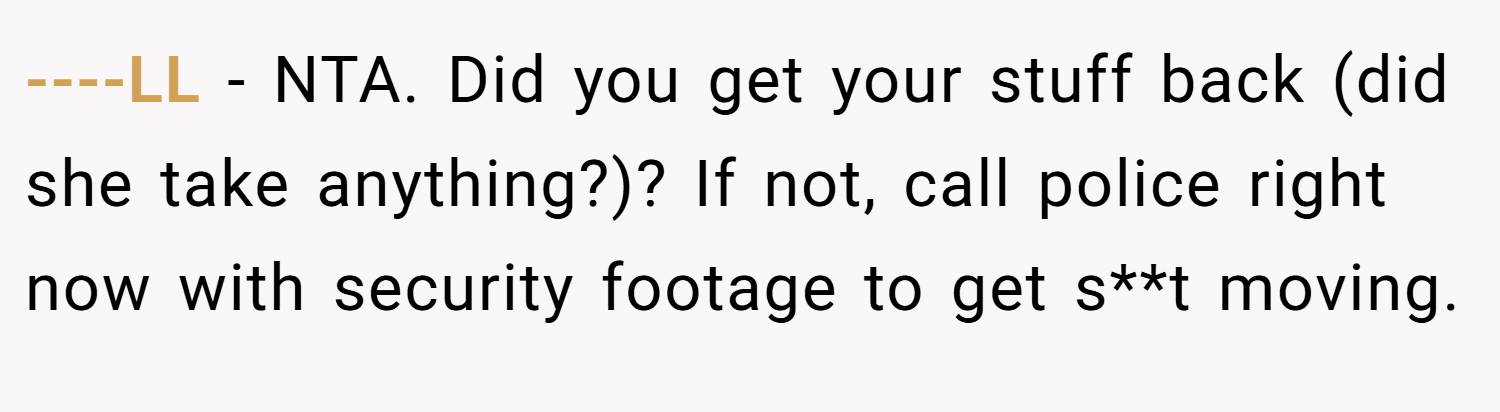 ----LL − NTA. Did you get your stuff back (did she take anything?)? If not, call police right now with security footage to get s**t moving.