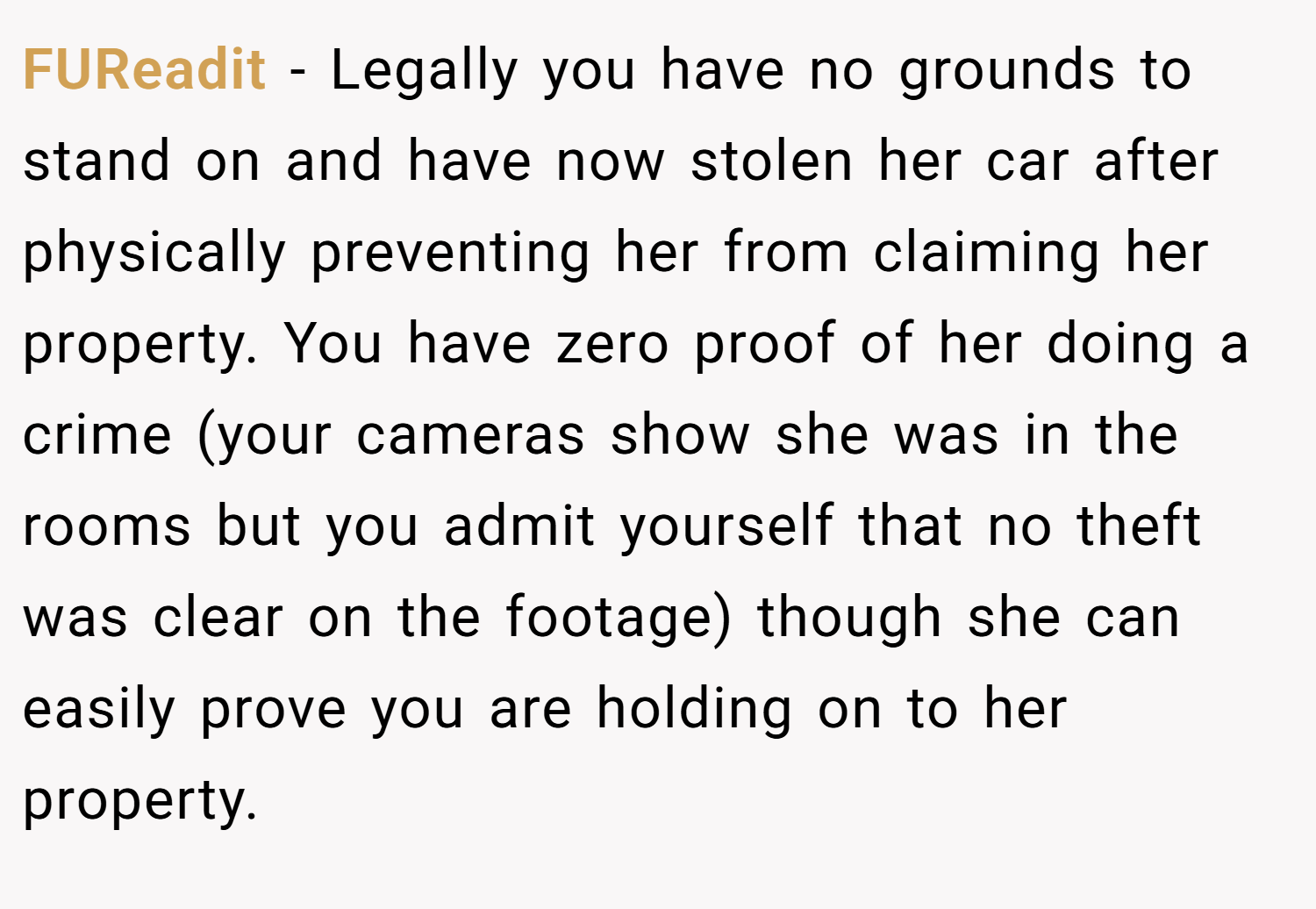 FUReadit − Legally you have no grounds to stand on and have now stolen her car after physically preventing her from claiming her property. You have zero proof of her doing a crime (your cameras show she was in the rooms but you admit yourself that no theft was clear on the footage) though she can easily prove you are holding on to her property.