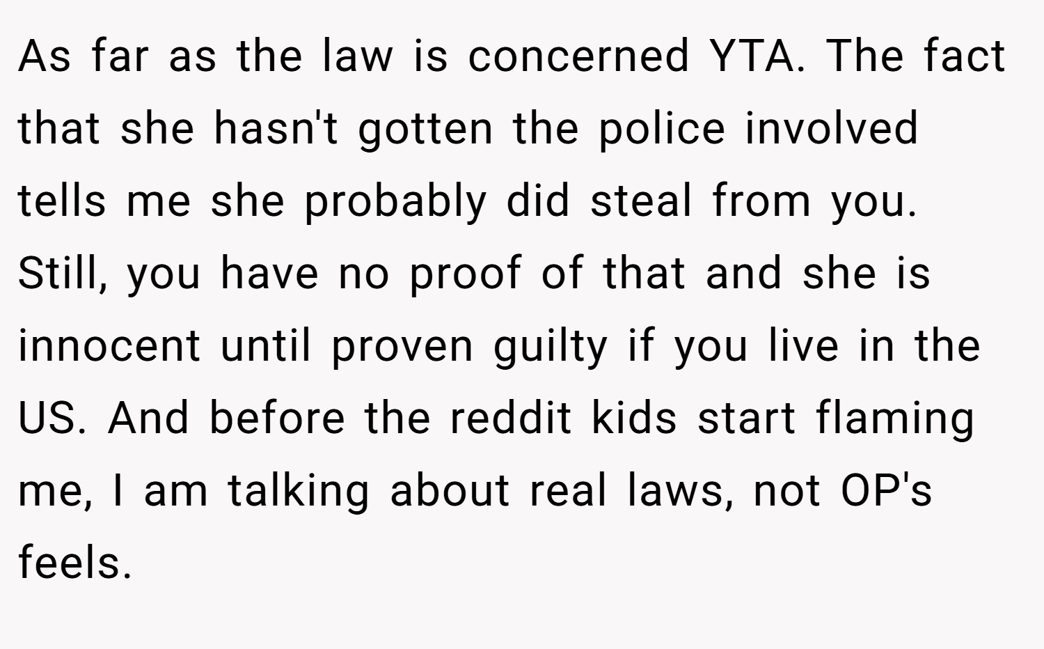 As far as the law is concerned YTA. The fact that she hasn't gotten the police involved tells me she probably did steal from you. Still, you have no proof of that and she is innocent until proven guilty if you live in the US. And before the reddit kids start flaming me, I am talking about real laws, not OP's feels.
