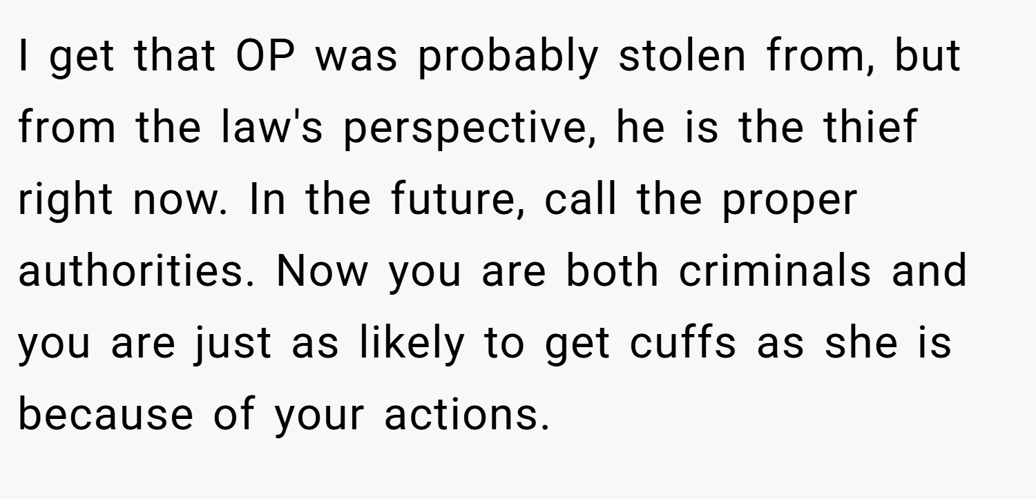 I get that OP was probably stolen from, but from the law's perspective, he is the thief right now. In the future, call the proper authorities. Now you are both criminals and you are just as likely to get cuffs as she is because of your actions.