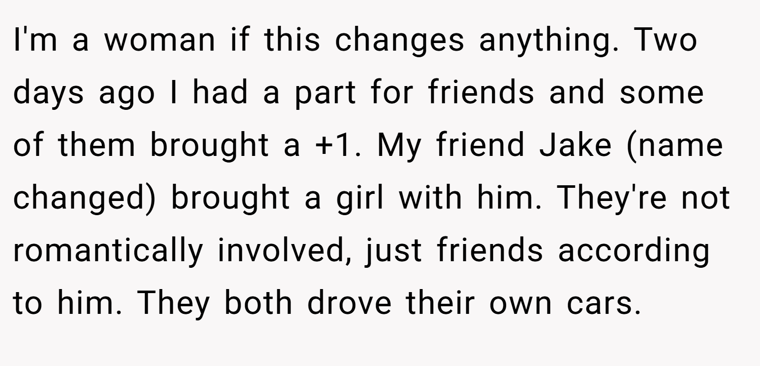 I'm a woman if this changes anything. Two days ago I had a part for friends and some of them brought a +1. My friend Jake (name changed) brought a girl with him. They're not romantically involved, just friends according to him. They both drove their own cars.