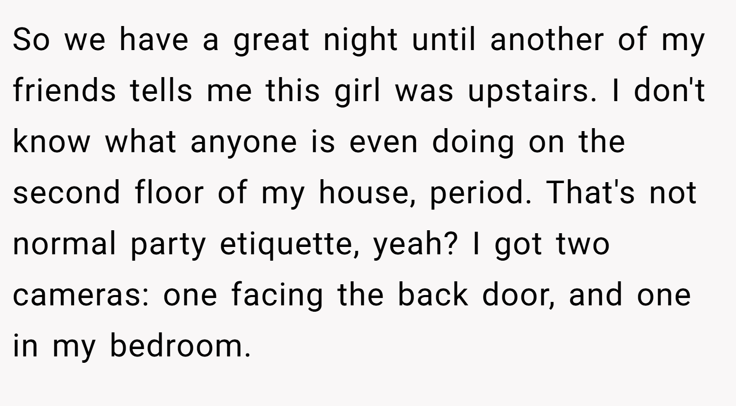 So we have a great night until another of my friends tells me this girl was upstairs. I don't know what anyone is even doing on the second floor of my house, period. That's not normal party etiquette, yeah? I got two cameras: one facing the back door, and one in my bedroom.