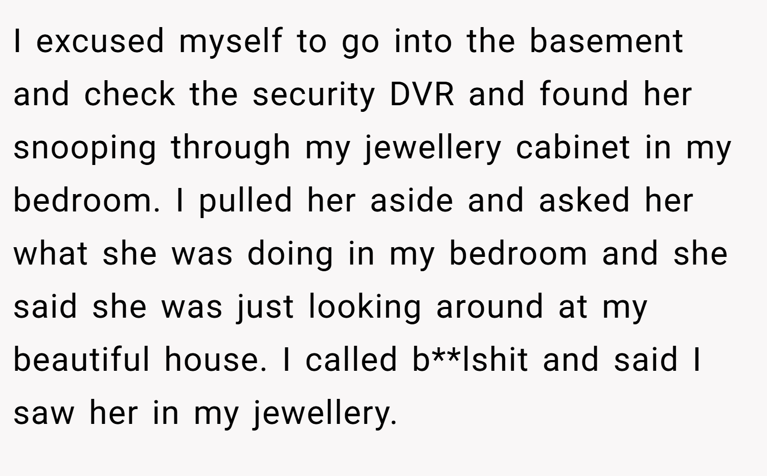 I excused myself to go into the basement and check the security DVR and found her snooping through my jewellery cabinet in my bedroom. I pulled her aside and asked her what she was doing in my bedroom and she said she was just looking around at my beautiful house. I called b**lshit and said I saw her in my jewellery.