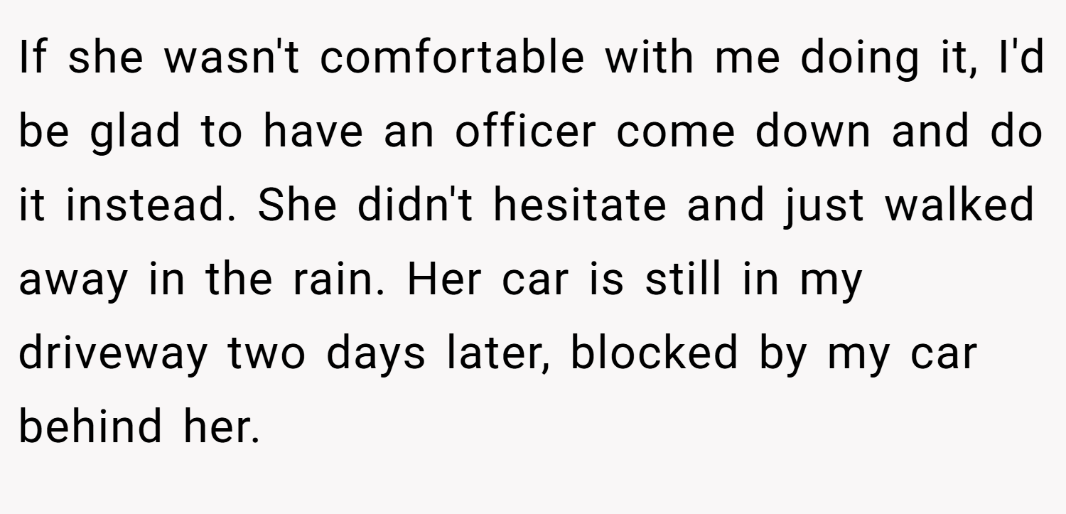 If she wasn't comfortable with me doing it, I'd be glad to have an officer come down and do it instead. She didn't hesitate and just walked away in the rain. Her car is still in my driveway two days later, blocked by my car behind her.