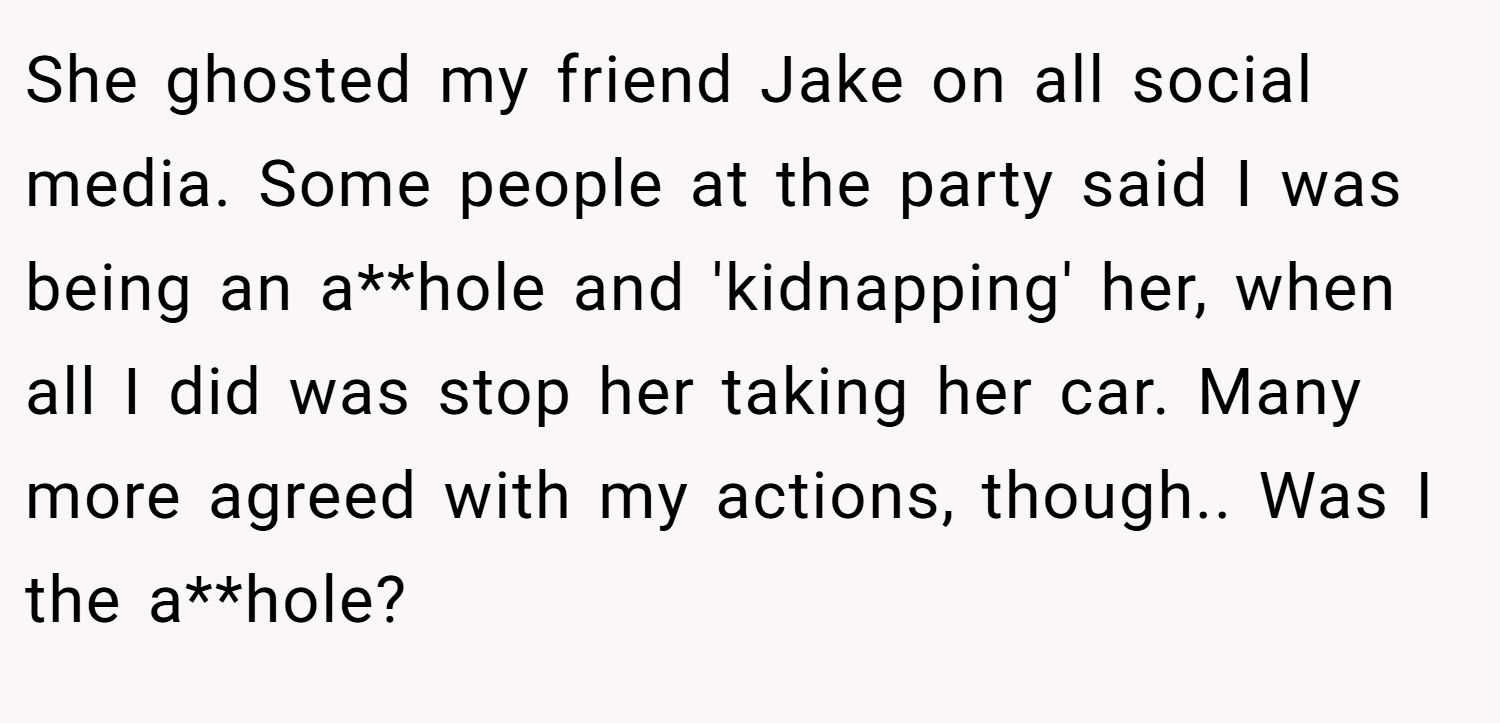 She ghosted my friend Jake on all social media. Some people at the party said I was being an a**hole and 'kidnapping' her, when all I did was stop her taking her car. Many more agreed with my actions, though.. Was I the a**hole?