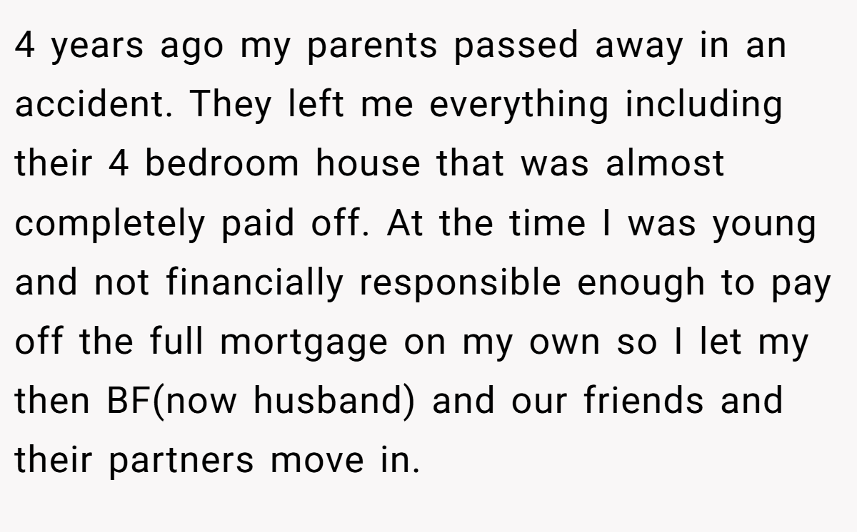 4 years ago my parents passed away in an accident. They left me everything including their 4 bedroom house that was almost completely paid off. At the time I was young and not financially responsible enough to pay off the full mortgage on my own so I let my then BF(now husband) and our friends and their partners move in.