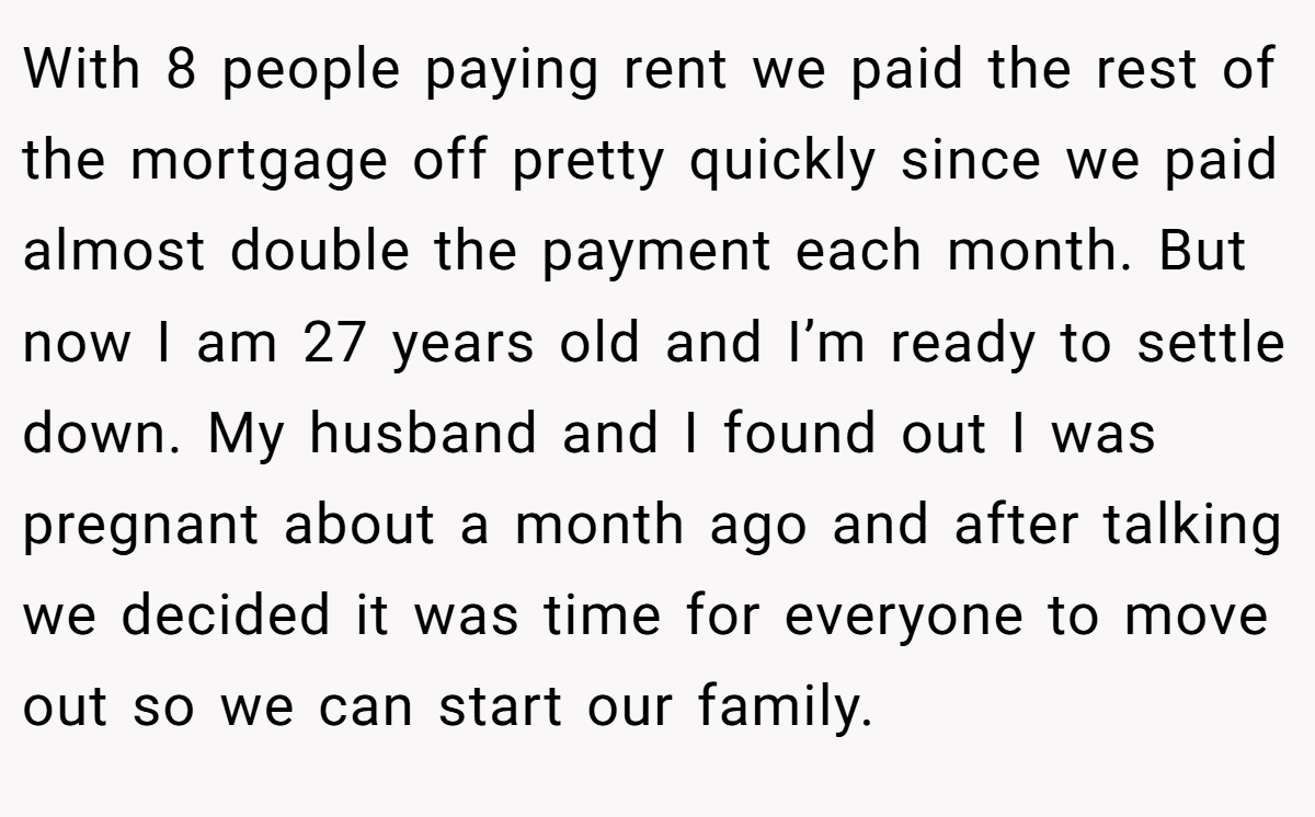 With 8 people paying rent we paid the rest of the mortgage off pretty quickly since we paid almost double the payment each month. But now I am 27 years old and I’m ready to settle down. My husband and I found out I was pregnant about a month ago and after talking we decided it was time for everyone to move out so we can start our family.