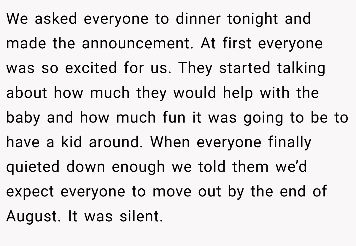 We asked everyone to dinner tonight and made the announcement. At first everyone was so excited for us. They started talking about how much they would help with the baby and how much fun it was going to be to have a kid around. When everyone finally quieted down enough we told them we’d expect everyone to move out by the end of August. It was silent.