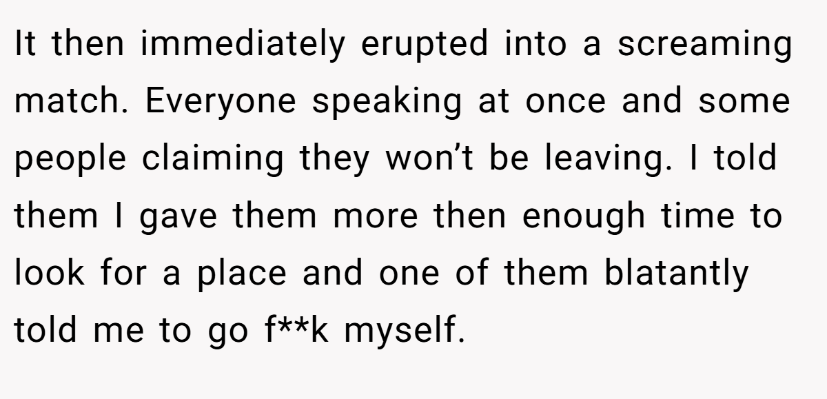It then immediately erupted into a screaming match. Everyone speaking at once and some people claiming they won’t be leaving. I told them I gave them more then enough time to look for a place and one of them blatantly told me to go f**k myself.