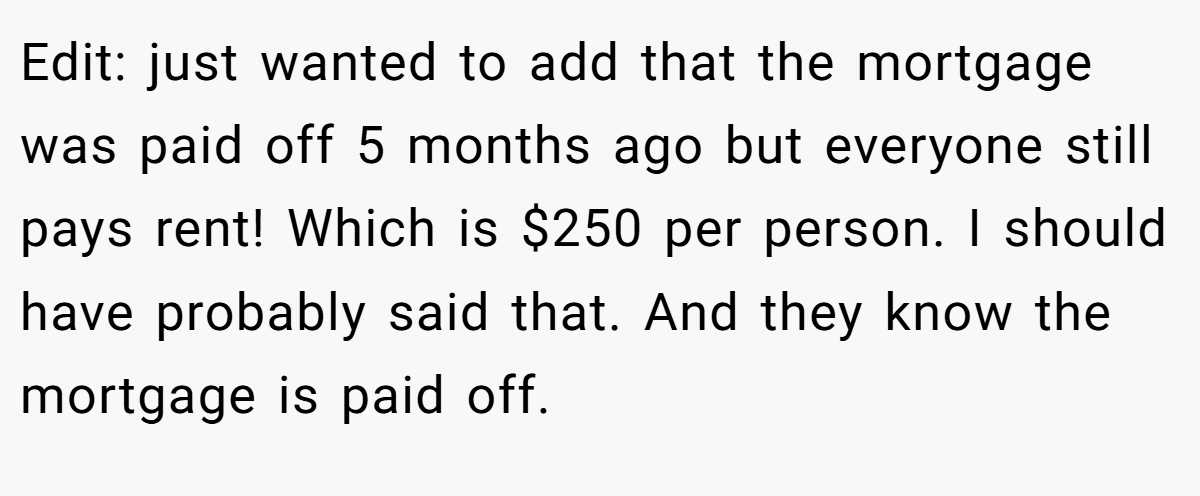 Edit: just wanted to add that the mortgage was paid off 5 months ago but everyone still pays rent! Which is $250 per person. I should have probably said that. And they know the mortgage is paid off.