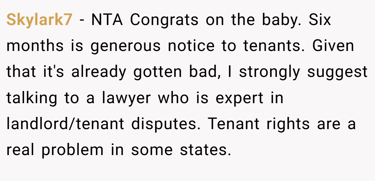 Skylark7 - NTA Congrats on the baby. Six months is generous notice to tenants. Given that it's already gotten bad, I strongly suggest talking to a lawyer who is expert in landlord/tenant disputes. Tenant rights are a real problem in some states.