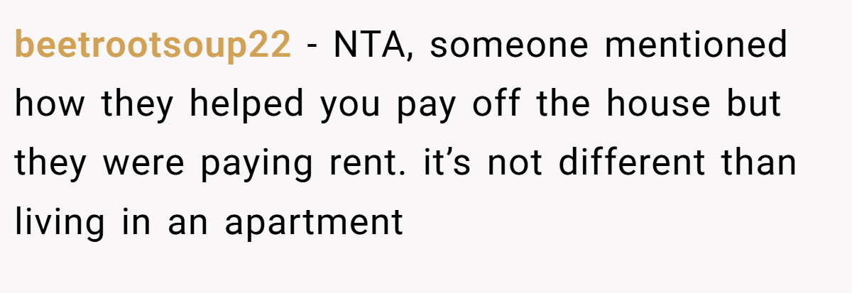 beetrootsoup22 - NTA, someone mentioned how they helped you pay off the house but they were paying rent. it’s not different than living in an apartment