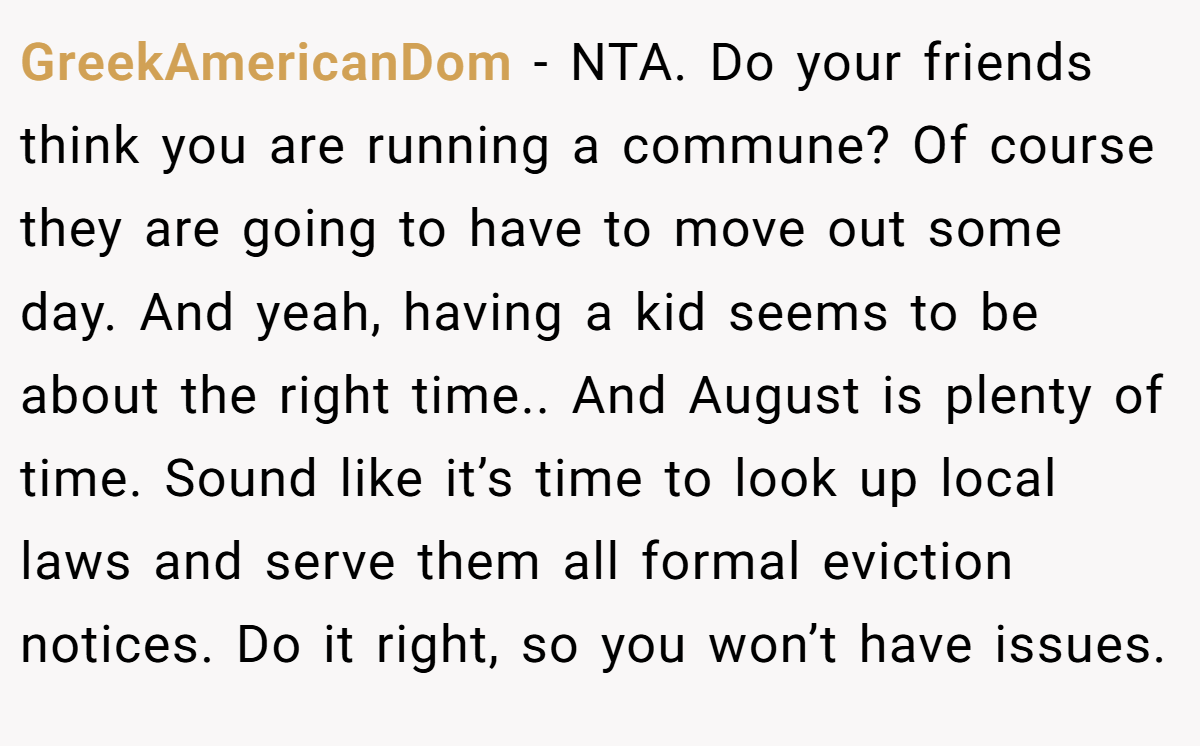 GreekAmericanDom - NTA. Do your friends think you are running a commune? Of course they are going to have to move out some day. And yeah, having a kid seems to be about the right time.. And August is plenty of time. Sound like it’s time to look up local laws and serve them all formal eviction notices. Do it right, so you won’t have issues.