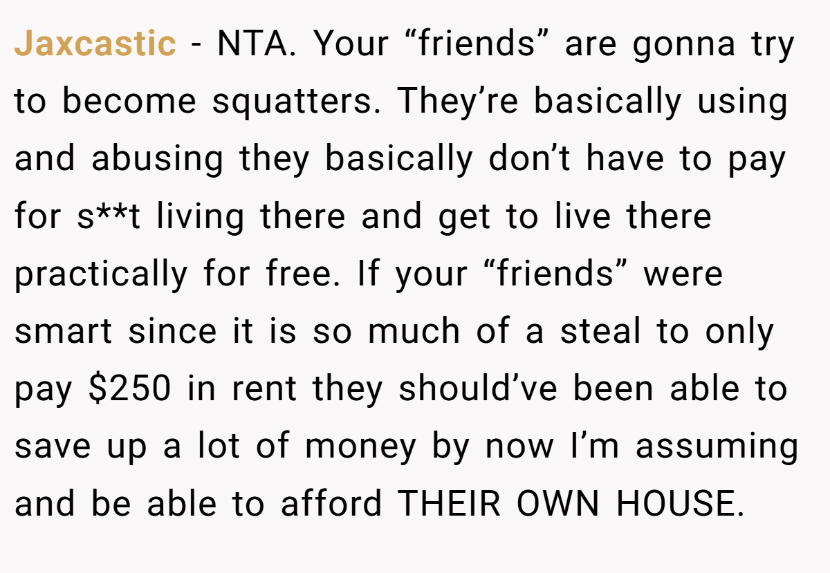 Jaxcastic - NTA. Your “friends” are gonna try to become squatters. They’re basically using and abusing they basically don’t have to pay for s**t living there and get to live there practically for free. If your “friends” were smart since it is so much of a steal to only pay $250 in rent they should’ve been able to save up a lot of money by now I’m assuming and be able to afford THEIR OWN HOUSE.