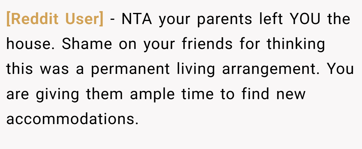 [Reddit User] - NTA your parents left YOU the house. Shame on your friends for thinking this was a permanent living arrangement. You are giving them ample time to find new accommodations.